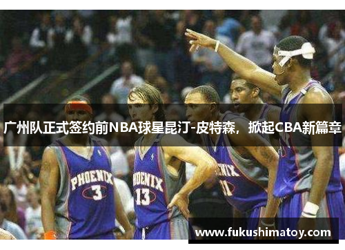 广州队正式签约前NBA球星昆汀-皮特森，掀起CBA新篇章