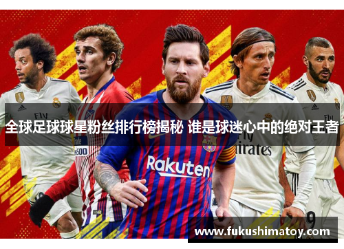全球足球球星粉丝排行榜揭秘 谁是球迷心中的绝对王者