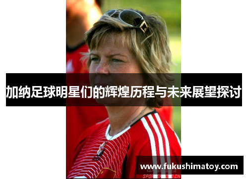 加纳足球明星们的辉煌历程与未来展望探讨