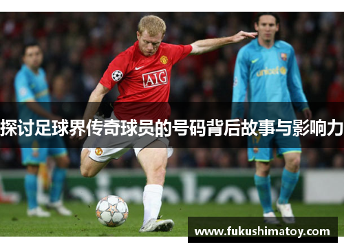 探讨足球界传奇球员的号码背后故事与影响力