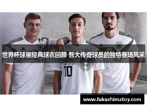 世界杯球星经典球衣回顾 各大传奇球员的独特赛场风采