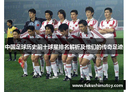 中国足球历史前十球星排名解析及他们的传奇足迹