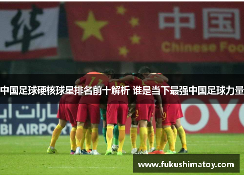 中国足球硬核球星排名前十解析 谁是当下最强中国足球力量