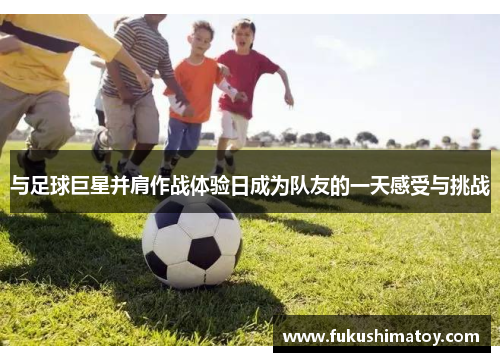 与足球巨星并肩作战体验日成为队友的一天感受与挑战