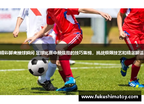 精彩脚底接球瞬间 足球比赛中最炫酷的技巧集锦，挑战极限技艺和精湛脚法