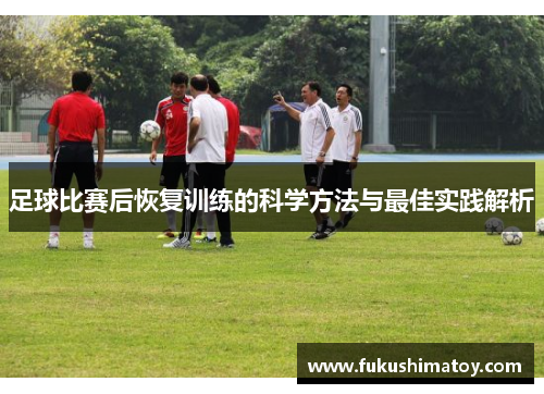 足球比赛后恢复训练的科学方法与最佳实践解析