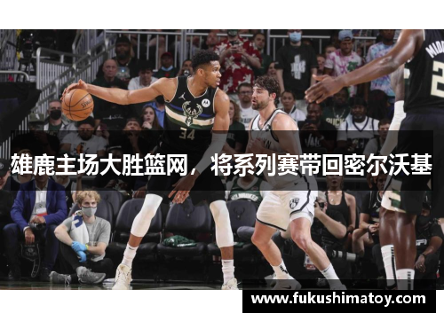 雄鹿主场大胜篮网，将系列赛带回密尔沃基