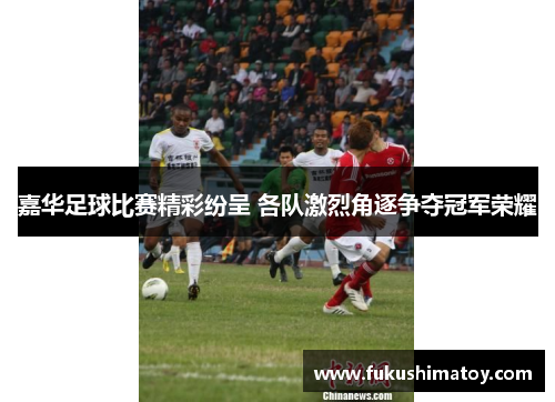 嘉华足球比赛精彩纷呈 各队激烈角逐争夺冠军荣耀