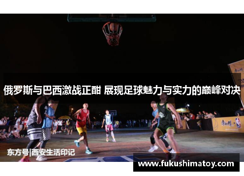俄罗斯与巴西激战正酣 展现足球魅力与实力的巅峰对决